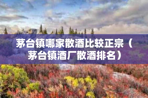 茅台镇哪家散酒比较正宗（茅台镇酒厂散酒排名）