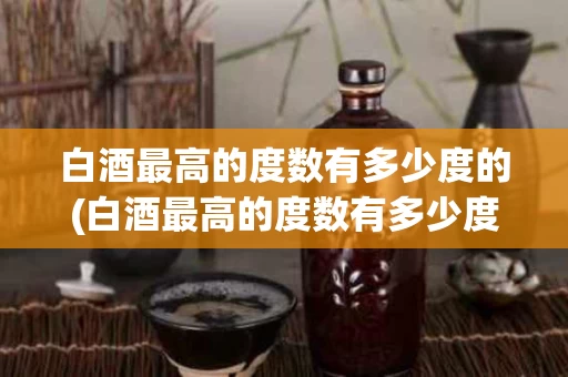 白酒最高的度数有多少度的(白酒最高的度数有多少度的酒精)