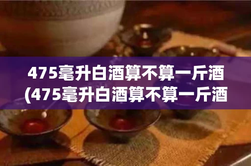475毫升白酒算不算一斤酒(475毫升白酒算不算一斤酒呢)