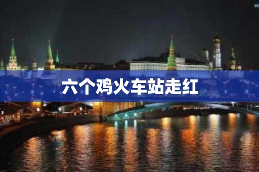 六个鸡火车站走红