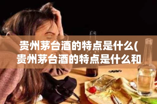 贵州茅台酒的特点是什么(贵州茅台酒的特点是什么和什么)