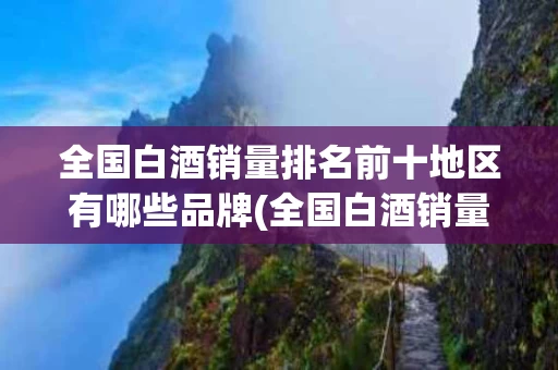 全国白酒销量排名前十地区有哪些品牌(全国白酒销量排名前十地区有哪些品牌名称)