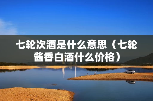 七轮次酒是什么意思（七轮酱香白酒什么价格）