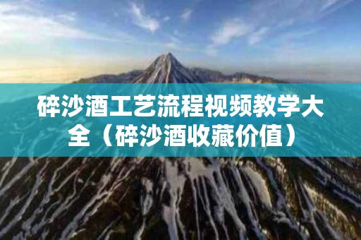 碎沙酒工艺流程视频教学大全（碎沙酒收藏价值）