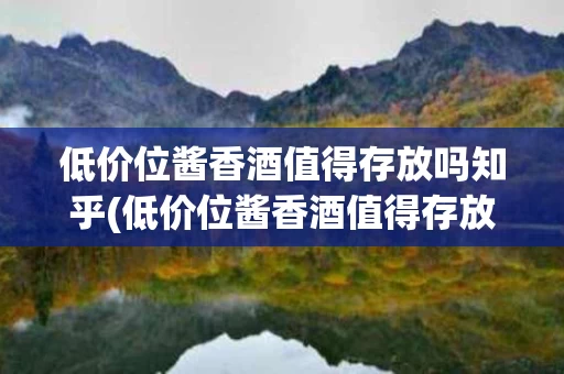 低价位酱香酒值得存放吗知乎(低价位酱香酒值得存放吗知乎文章)