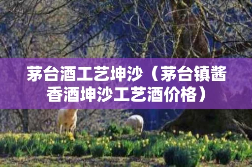 茅台酒工艺坤沙（茅台镇酱香酒坤沙工艺酒价格）