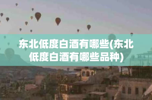 东北低度白酒有哪些(东北低度白酒有哪些品种) 东北低度白酒有哪些(东北低度白酒有哪些品种)