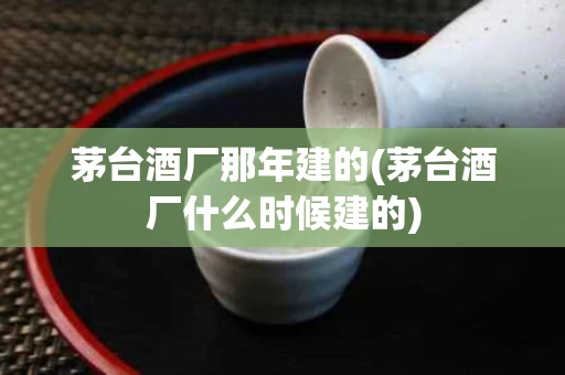茅台酒厂那年建的(茅台酒厂什么时候建的)