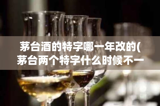 茅台酒的特字哪一年改的(茅台两个特字什么时候不一样)