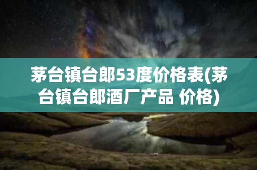 茅台镇台郎53度价格表(茅台镇台郎酒厂产品 价格)