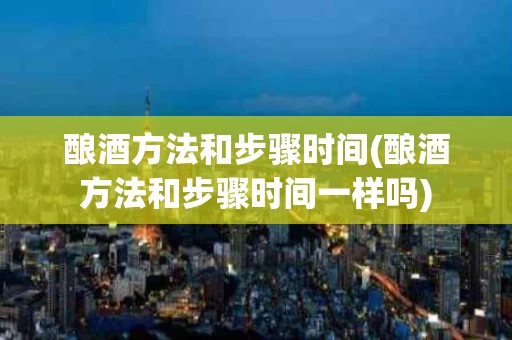 酿酒方法和步骤时间(酿酒方法和步骤时间一样吗)