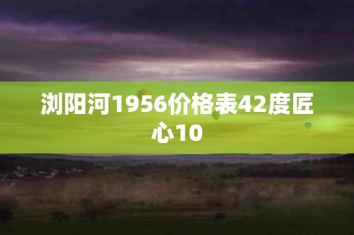浏阳河1956价格表42度匠心10