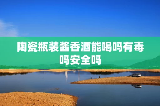 陶瓷瓶装酱香酒能喝吗有毒吗安全吗