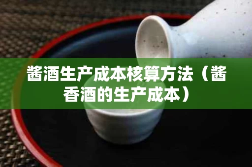 酱酒生产成本核算方法（酱香酒的生产成本）