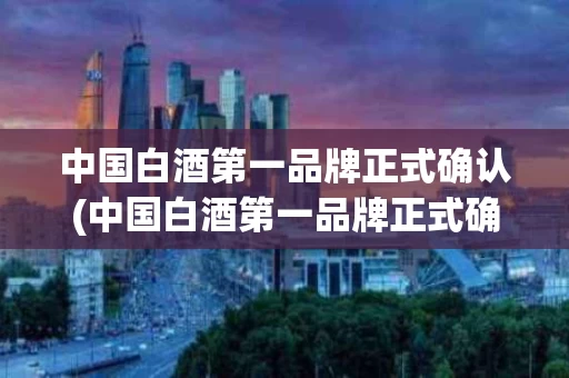 中国白酒第一品牌正式确认(中国白酒第一品牌正式确认是哪一年)
