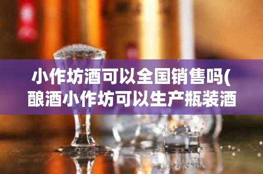 小作坊酒可以全国销售吗(酿酒小作坊可以生产瓶装酒吗)