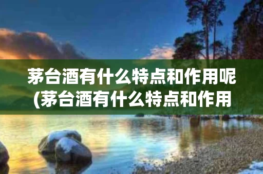 茅台酒有什么特点和作用呢(茅台酒有什么特点和作用呢图片)