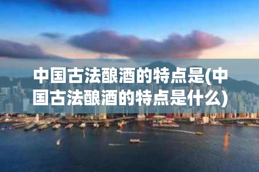 中国古法酿酒的特点是(中国古法酿酒的特点是什么)