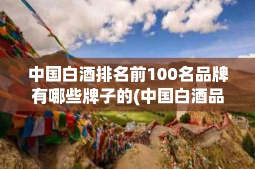 中国白酒排名前100名品牌有哪些牌子的(中国白酒品牌大全前百名)