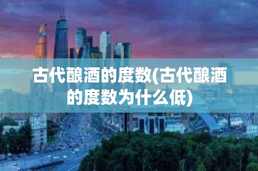 古代酿酒的度数(古代酿酒的度数为什么低)