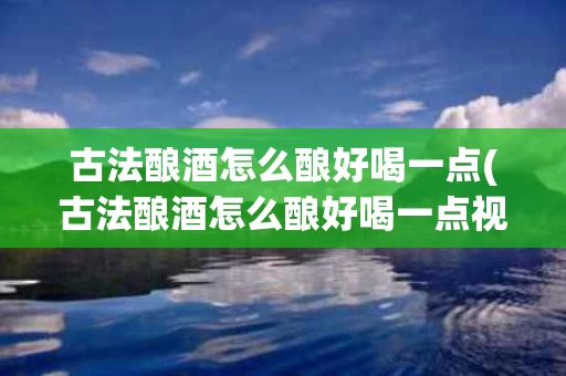 古法酿酒怎么酿好喝一点(古法酿酒怎么酿好喝一点视频)
