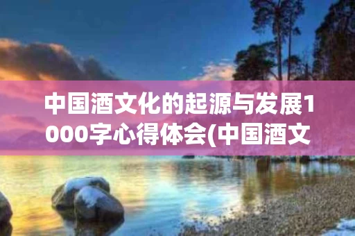 中国酒文化的起源与发展1000字心得体会(中国酒文化的起源与发展1000字心得体会怎么写)