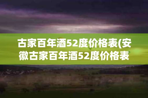 古家百年酒52度价格表(安徽古家百年酒52度价格表)