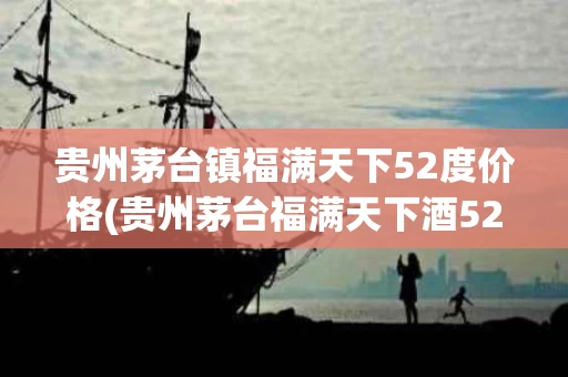 贵州茅台镇福满天下52度价格(贵州茅台福满天下酒52度价格查询)