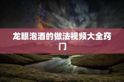 龙眼泡酒的做法视频大全窍门 龙眼泡酒的做法视频大全窍门