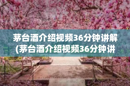 茅台酒介绍视频36分钟讲解(茅台酒介绍视频36分钟讲解大全)