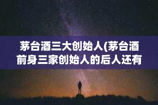 茅台酒三大创始人(茅台酒前身三家创始人的后人还有做酒的吗)