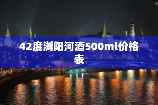 42度浏阳河酒500ml价格表