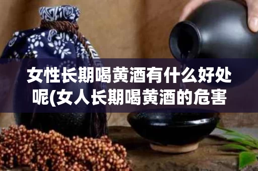女性长期喝黄酒有什么好处呢(女人长期喝黄酒的危害)