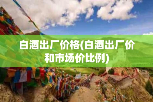 白酒出厂价格(白酒出厂价和市场价比例)