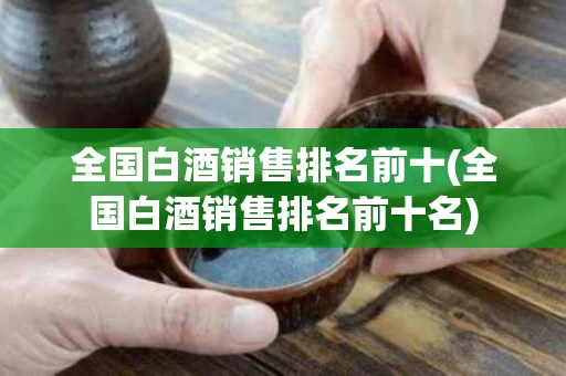 全国白酒销售排名前十(全国白酒销售排名前十名)