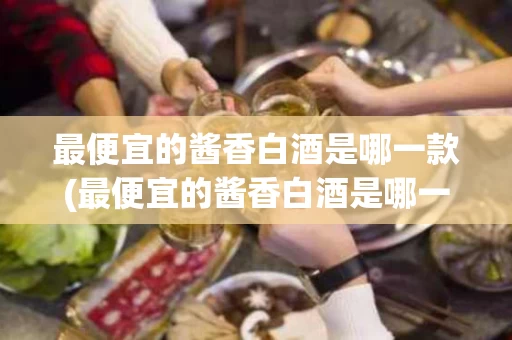 最便宜的酱香白酒是哪一款(最便宜的酱香白酒是哪一款品牌)