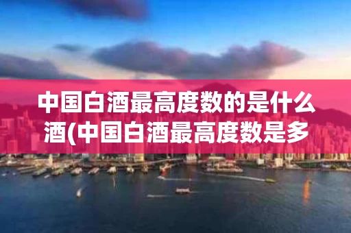中国白酒最高度数的是什么酒(中国白酒最高度数是多少度什么酒)