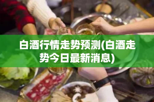 白酒行情走势预测(白酒走势今日最新消息)