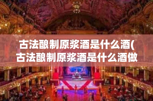 古法酿制原浆酒是什么酒(古法酿制原浆酒是什么酒做的)