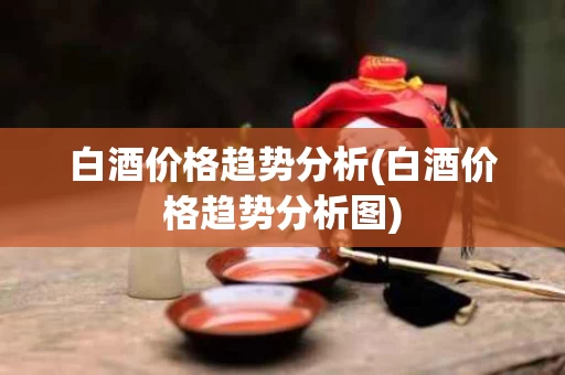 白酒价格趋势分析(白酒价格趋势分析图)