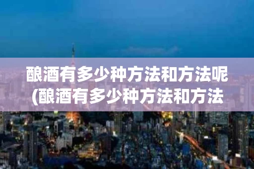 酿酒有多少种方法和方法呢(酿酒有多少种方法和方法呢视频)