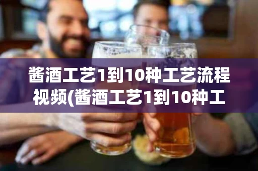 酱酒工艺1到10种工艺流程视频(酱酒工艺1到10种工艺流程视频教程)