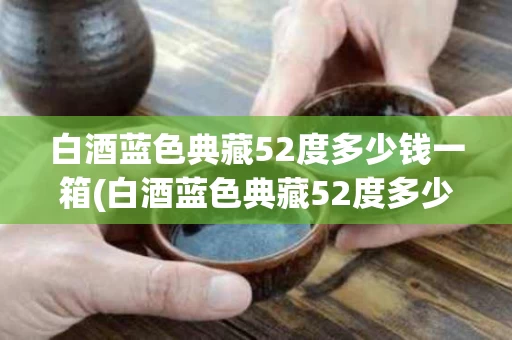 白酒蓝色典藏52度多少钱一箱(白酒蓝色典藏52度多少钱一箱子)