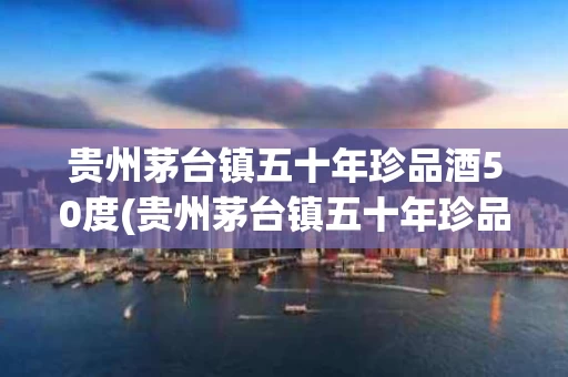 贵州茅台镇五十年珍品酒50度(贵州茅台镇五十年珍品酒50度多少钱)