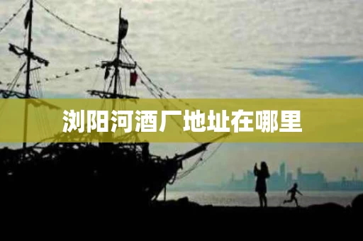 浏阳河酒厂地址在哪里