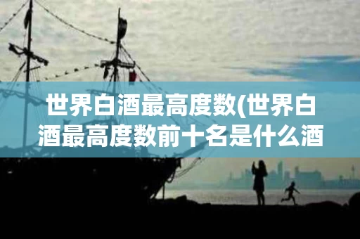 世界白酒最高度数(世界白酒最高度数前十名是什么酒)