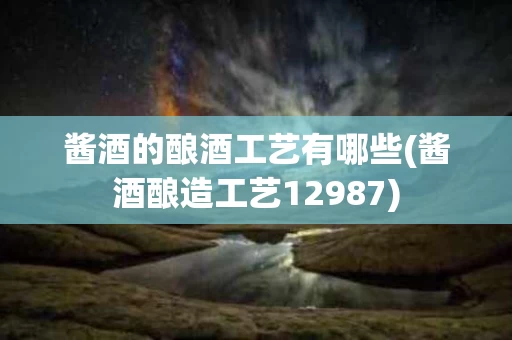 酱酒的酿酒工艺有哪些(酱酒酿造工艺12987)