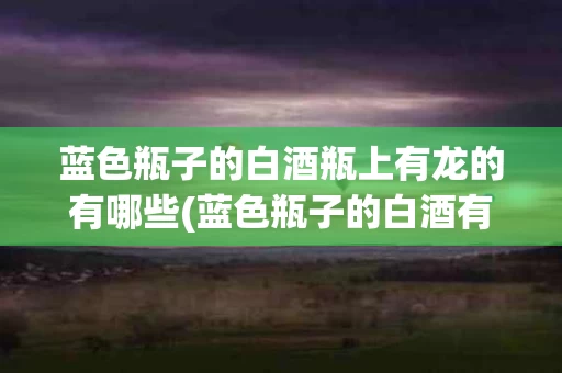 蓝色瓶子的白酒瓶上有龙的有哪些(蓝色瓶子的白酒有哪些图片大全)