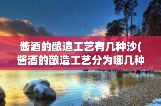酱酒的酿造工艺有几种沙(酱酒的酿造工艺分为哪几种) 酱酒的酿造工艺有几种沙(酱酒的酿造工艺分为哪几种)