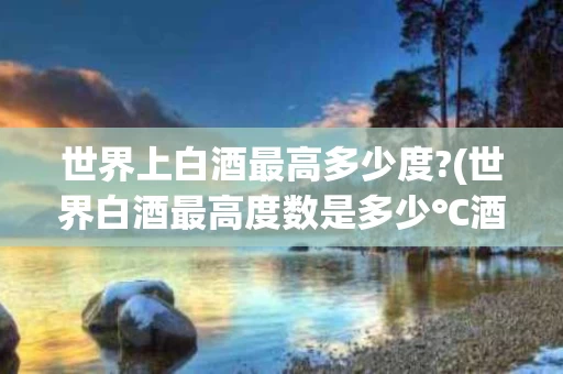 世界上白酒最高多少度?(世界白酒最高度数是多少℃酒)